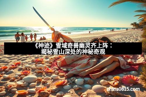 《神迹》雪域奇兽幽灵齐上阵：揭秘雪山深处的神秘奇观